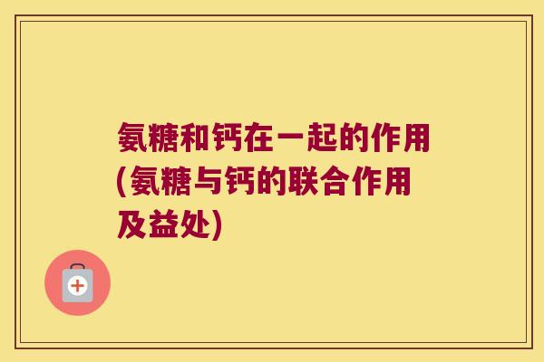 氨糖和钙在一起的作用(氨糖与钙的联合作用及益处)
