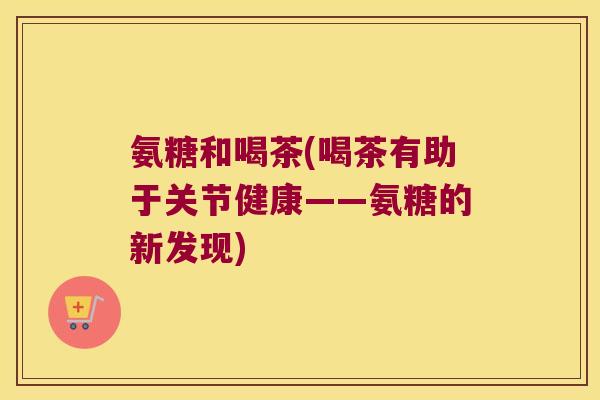 氨糖和喝茶(喝茶有助于关节健康——氨糖的新发现) 氨糖和喝茶(喝茶有助于关节健康——氨糖的新发现)