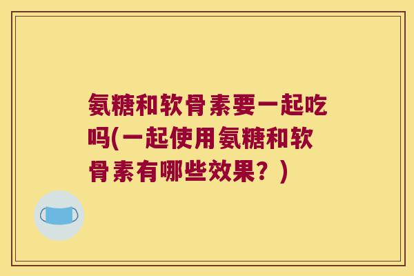 氨糖和软骨素要一起吃吗(一起使用氨糖和软骨素有哪些效果?) 氨糖和软骨素要一起吃吗(一起使用氨糖和软骨素有哪些效果?)