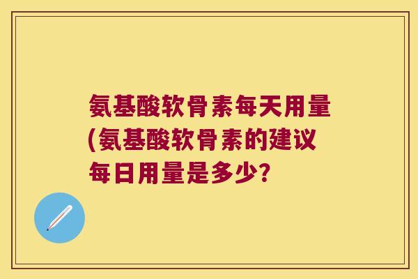 氨基酸软骨素每天用量(氨基酸软骨素的建议每日用量是多少？