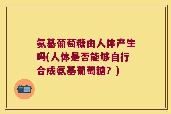 氨基葡萄糖由人体产生吗(人体是否能够自行合成氨基葡萄糖？)