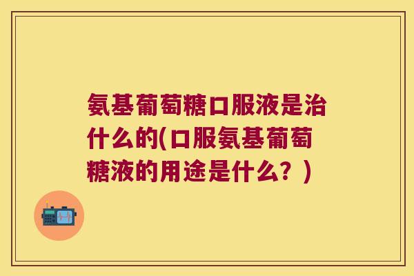 氨基葡萄糖口服液是什么的(口服氨基葡萄糖液的用途是什么？)