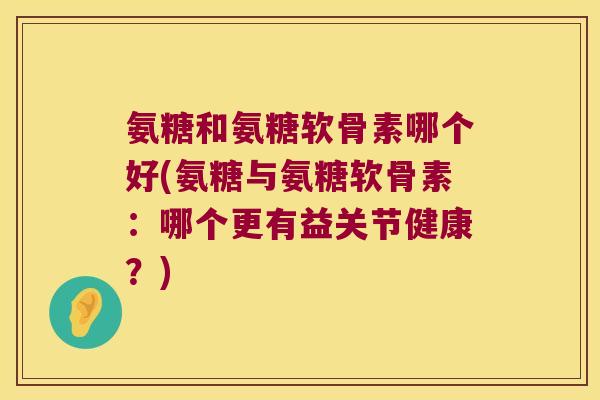氨糖和氨糖软骨素哪个好(氨糖与氨糖软骨素：哪个更有益关节健康？)