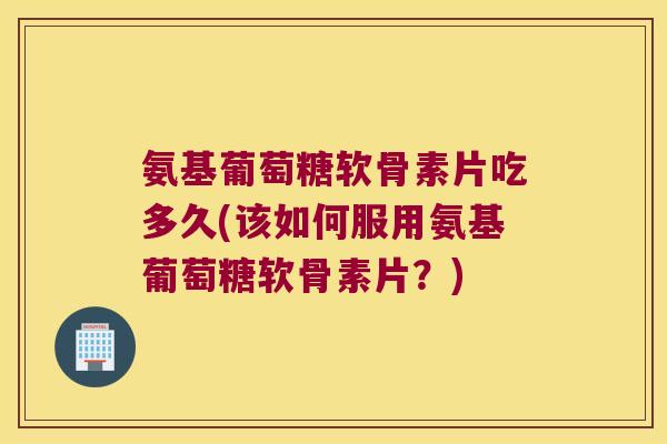 氨基葡萄糖软骨素片吃多久(该如何服用氨基葡萄糖软骨素片？)