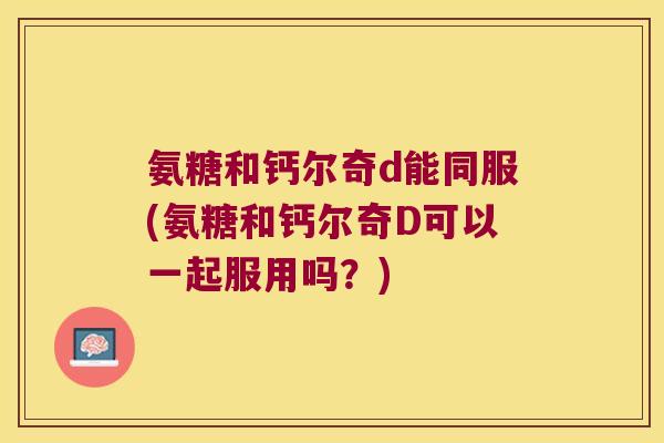 氨糖和钙尔奇d能同服(氨糖和钙尔奇D可以一起服用吗?) 氨糖和钙尔奇d能同服(氨糖和钙尔奇D可以一起服用吗?)
