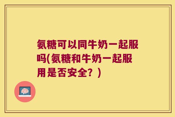 氨糖可以同牛奶一起服吗(氨糖和牛奶一起服用是否安全？)