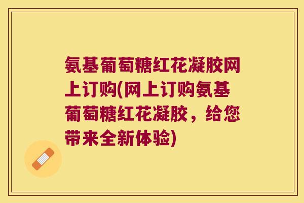 氨基葡萄糖红花凝胶网上订购(网上订购氨基葡萄糖红花凝胶，给您带来全新体验)