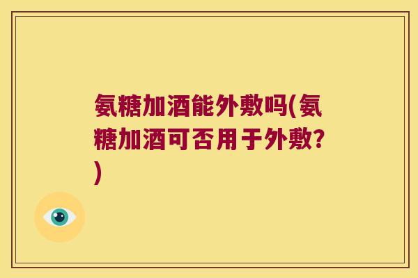 氨糖加酒能外敷吗(氨糖加酒可否用于外敷?) 氨糖加酒能外敷吗(氨糖加酒可否用于外敷?)