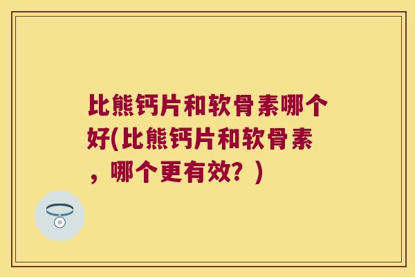 比熊钙片和软骨素哪个好(比熊钙片和软骨素，哪个更有效？)