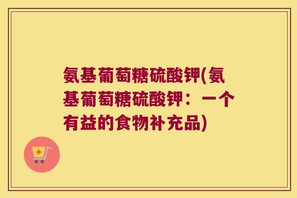氨基葡萄糖硫酸钾(氨基葡萄糖硫酸钾:一个有益的食物补充品) 氨基葡萄糖硫酸钾(氨基葡萄糖硫酸钾:一个有益的食物补充品)