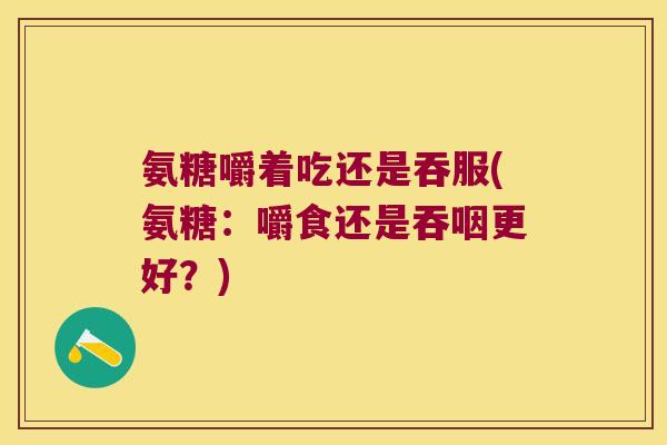 氨糖嚼着吃还是吞服(氨糖:嚼食还是吞咽更好?) 氨糖嚼着吃还是吞服(氨糖:嚼食还是吞咽更好?)