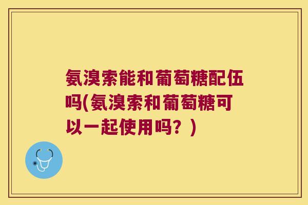 氨溴索能和葡萄糖配伍吗(氨溴索和葡萄糖可以一起使用吗?) 氨溴索能和葡萄糖配伍吗(氨溴索和葡萄糖可以一起使用吗?)