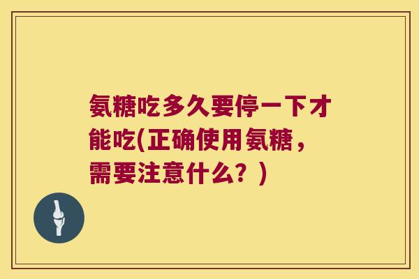 氨糖吃多久要停一下才能吃(正确使用氨糖，需要注意什么？)