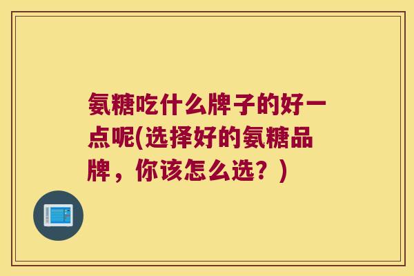 氨糖吃什么牌子的好一点呢(选择好的氨糖品牌,你该怎么选?) 氨糖吃什么牌子的好一点呢(选择好的氨糖品牌,你该怎么选?)