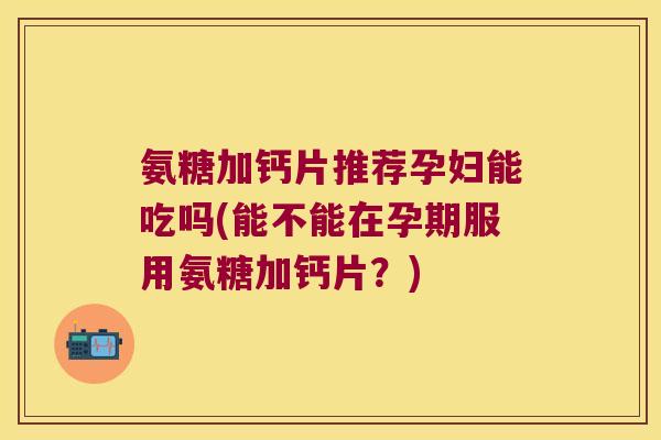 氨糖加钙片推荐孕妇能吃吗(能不能在孕期服用氨糖加钙片?) 氨糖加钙片推荐孕妇能吃吗(能不能在孕期服用氨糖加钙片?)