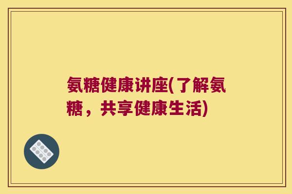 氨糖健康讲座(了解氨糖,共享健康生活) 氨糖健康讲座(了解氨糖,共享健康生活)