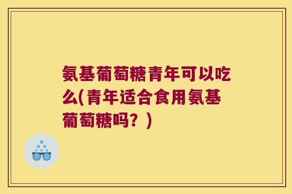 氨基葡萄糖青年可以吃么(青年适合食用氨基葡萄糖吗？)