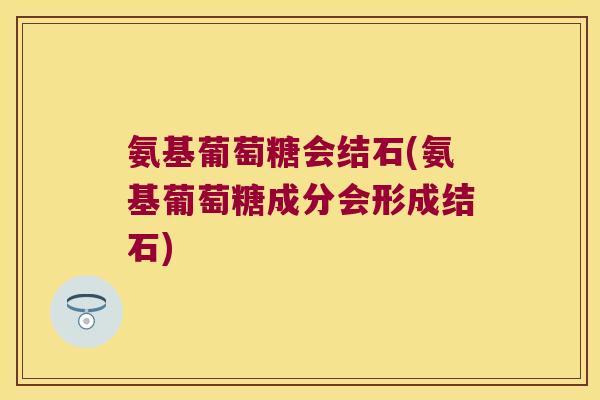 氨基葡萄糖会结石(氨基葡萄糖成分会形成结石)