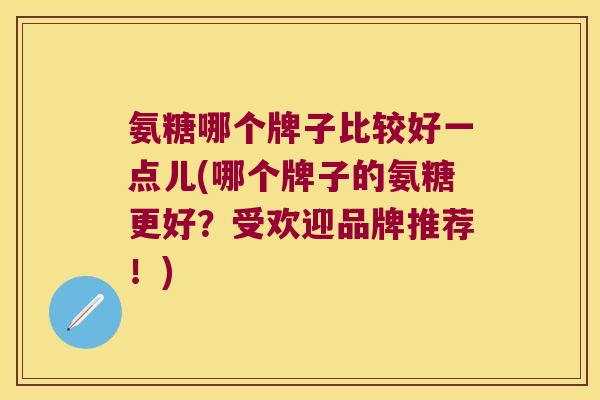 氨糖哪个牌子比较好一点儿(哪个牌子的氨糖更好?受欢迎品牌推荐!) 氨糖哪个牌子比较好一点儿(哪个牌子的氨糖更好?受欢迎品牌推荐!)