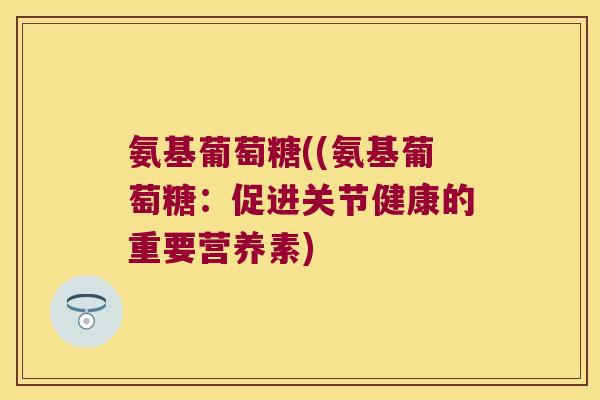 氨基葡萄糖((氨基葡萄糖:促进关节健康的重要营养素) 氨基葡萄糖((氨基葡萄糖:促进关节健康的重要营养素)