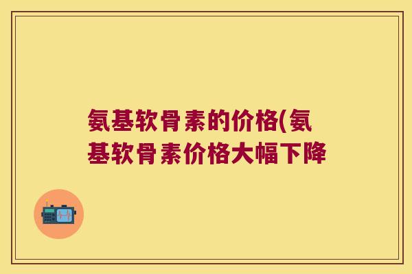 氨基软骨素的价格(氨基软骨素价格大幅下降
