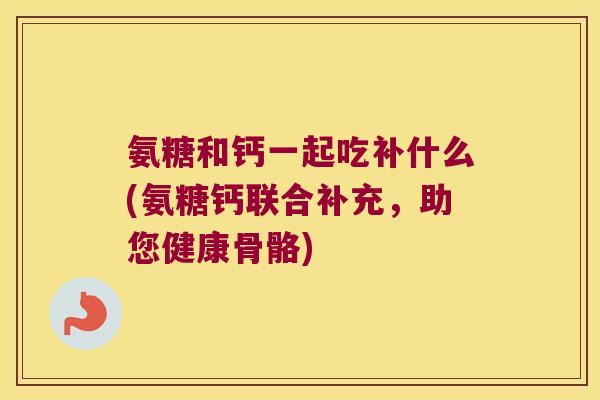 氨糖和钙一起吃补什么(氨糖钙联合补充,助您健康骨骼) 氨糖和钙一起吃补什么(氨糖钙联合补充,助您健康骨骼)
