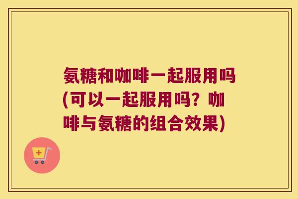 氨糖和咖啡一起服用吗(可以一起服用吗?咖啡与氨糖的组合效果) 氨糖和咖啡一起服用吗(可以一起服用吗?咖啡与氨糖的组合效果)