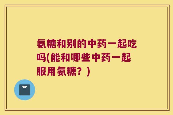 氨糖和别的一起吃吗(能和哪些一起服用氨糖？)