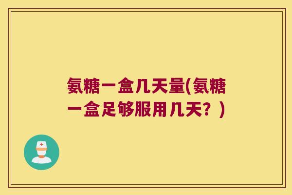氨糖一盒几天量(氨糖一盒足够服用几天？)