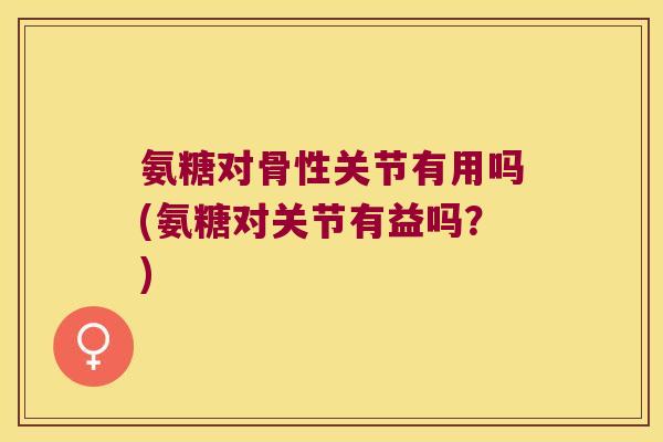 氨糖对骨性关节有用吗(氨糖对关节有益吗?) 氨糖对骨性关节有用吗(氨糖对关节有益吗?)