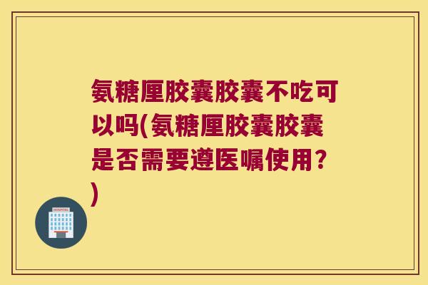 氨糖厘胶囊胶囊不吃可以吗(氨糖厘胶囊胶囊是否需要遵医嘱使用？)