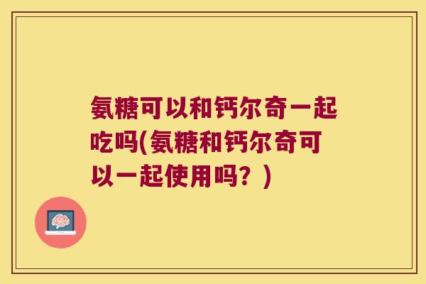 氨糖可以和钙尔奇一起吃吗(氨糖和钙尔奇可以一起使用吗?) 氨糖可以和钙尔奇一起吃吗(氨糖和钙尔奇可以一起使用吗?)