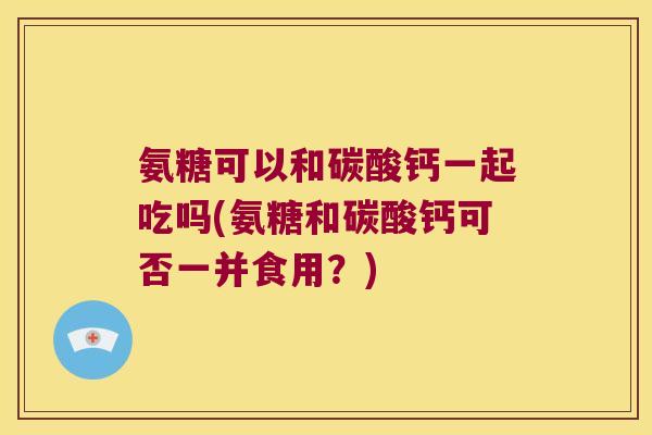 氨糖可以和碳酸钙一起吃吗(氨糖和碳酸钙可否一并食用？)