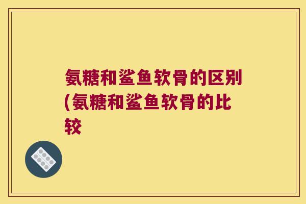 氨糖和鲨鱼软骨的区别(氨糖和鲨鱼软骨的比较
