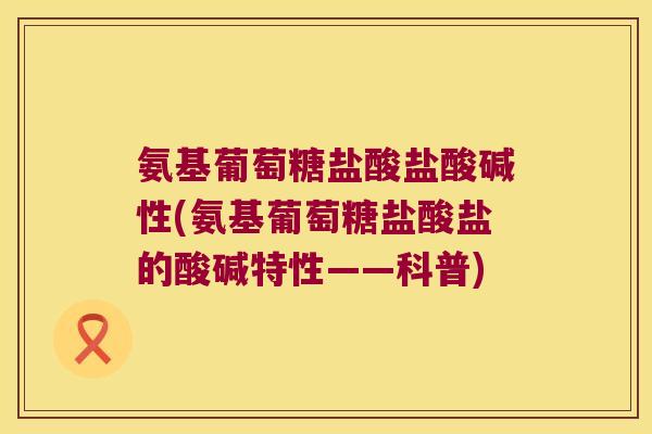 氨基葡萄糖盐酸盐酸碱性(氨基葡萄糖盐酸盐的酸碱特性——科普)