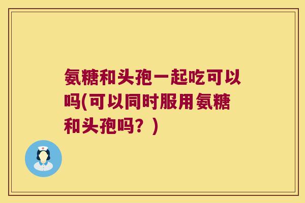 氨糖和头孢一起吃可以吗(可以同时服用氨糖和头孢吗?) 氨糖和头孢一起吃可以吗(可以同时服用氨糖和头孢吗?)