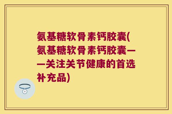 氨基糖软骨素钙胶囊(氨基糖软骨素钙胶囊——关注关节健康的首选补充品) 氨基糖软骨素钙胶囊(氨基糖软骨素钙胶囊——关注关节健康的首选补充品)