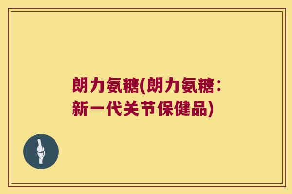 朗力氨糖(朗力氨糖:新一代关节保健品) 朗力氨糖(朗力氨糖:新一代关节保健品)