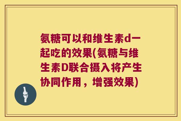 氨糖可以和维生素d一起吃的效果(氨糖与维生素D联合摄入将产生协同作用,增强效果) 氨糖可以和维生素d一起吃的效果(氨糖与维生素D联合摄入将产生协同作用,增强效果)