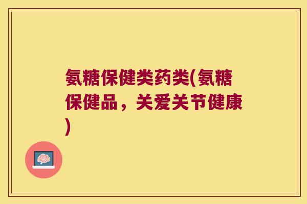 氨糖保健类药类(氨糖保健品,关爱关节健康) 氨糖保健类药类(氨糖保健品,关爱关节健康)
