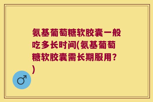 氨基葡萄糖软胶囊一般吃多长时间(氨基葡萄糖软胶囊需长期服用？)