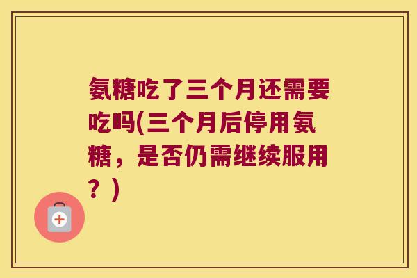 氨糖吃了三个月还需要吃吗(三个月后停用氨糖，是否仍需继续服用？)