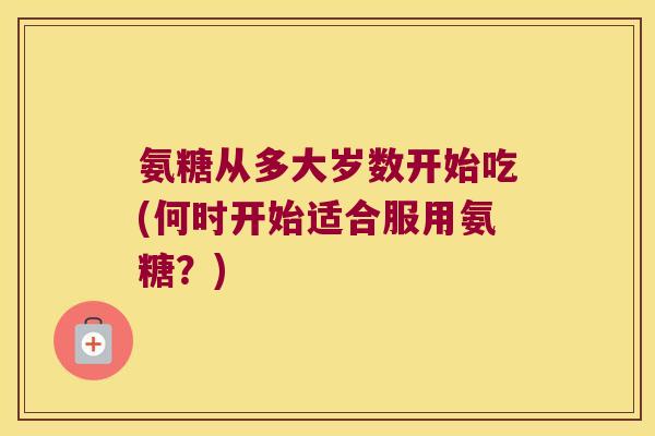 氨糖从多大岁数开始吃(何时开始适合服用氨糖？)