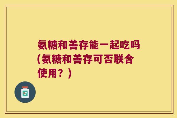 氨糖和善存能一起吃吗(氨糖和善存可否联合使用？)