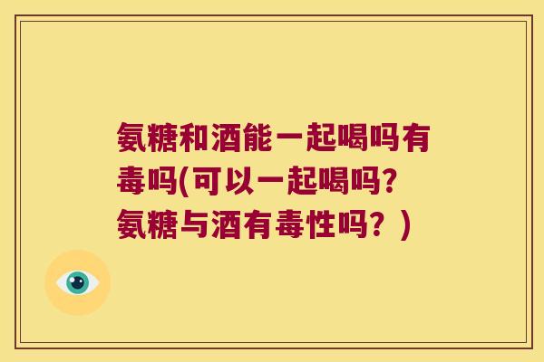 氨糖和酒能一起喝吗有毒吗(可以一起喝吗?氨糖与酒有毒性吗?) 氨糖和酒能一起喝吗有毒吗(可以一起喝吗?氨糖与酒有毒性吗?)