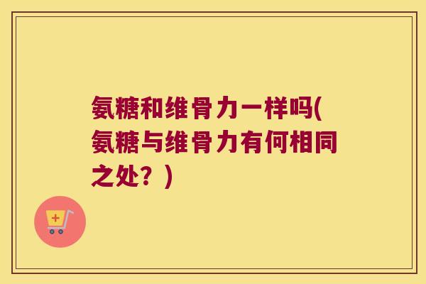 氨糖和维骨力一样吗(氨糖与维骨力有何相同之处?) 氨糖和维骨力一样吗(氨糖与维骨力有何相同之处?)