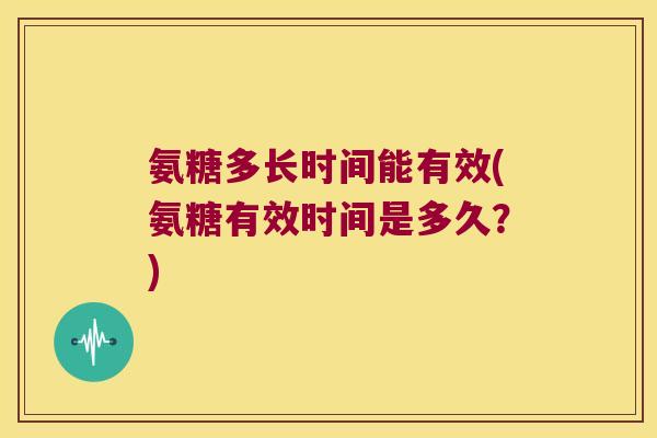 氨糖多长时间能有效(氨糖有效时间是多久？)
