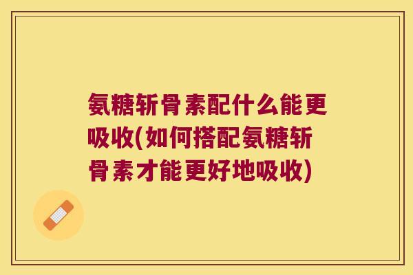 氨糖斩骨素配什么能更吸收(如何搭配氨糖斩骨素才能更好地吸收) 氨糖斩骨素配什么能更吸收(如何搭配氨糖斩骨素才能更好地吸收)