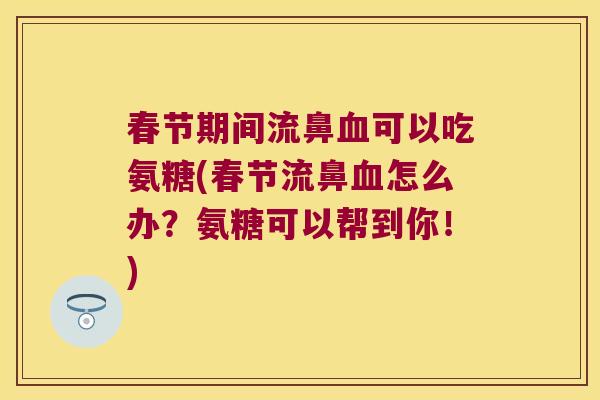 春节期间流鼻可以吃氨糖(春节流鼻怎么办？氨糖可以帮到你！)