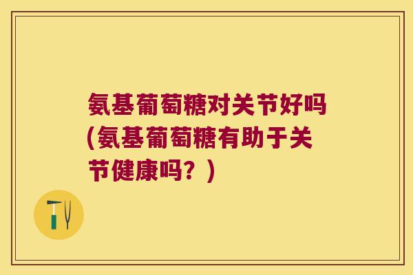 氨基葡萄糖对关节好吗(氨基葡萄糖有助于关节健康吗？)